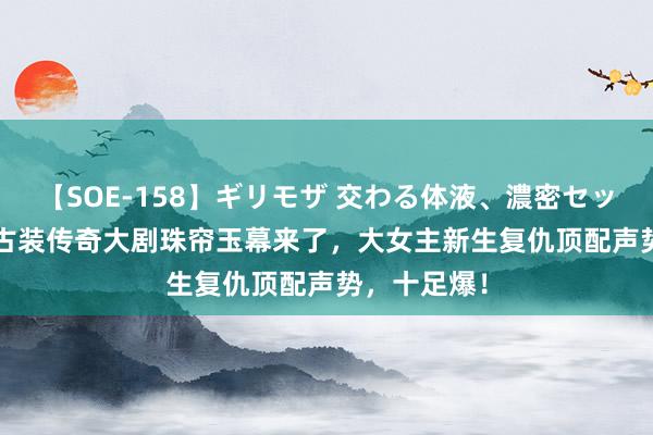 【SOE-158】ギリモザ 交わる体液、濃密セックス Ami 古装传奇大剧珠帘玉幕来了，大女主新生复仇顶配声势，十足爆！