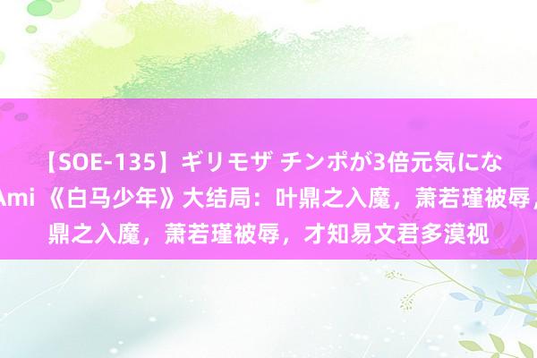 【SOE-135】ギリモザ チンポが3倍元気になる励ましセックス Ami 《白马少年》大结局：叶鼎之入魔，萧若瑾被辱，才知易文君多漠视