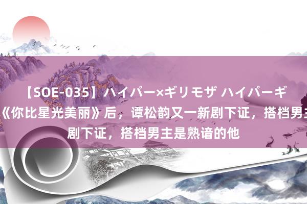 【SOE-035】ハイパー×ギリモザ ハイパーギリモザ Ami 《你比星光美丽》后，谭松韵又一新剧下证，搭档男主是熟谙的他