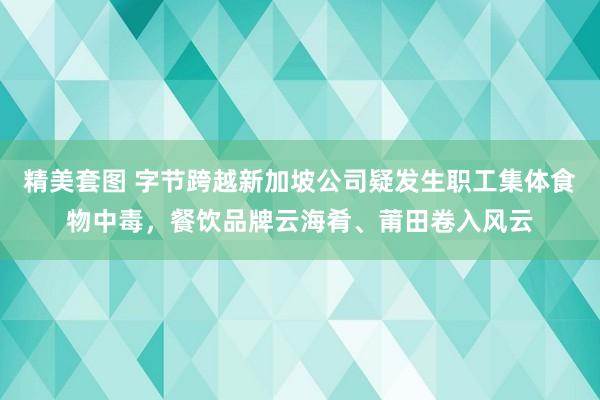 精美套图 字节跨越新加坡公司疑发生职工集体食物中毒，餐饮品牌云海肴、莆田卷入风云