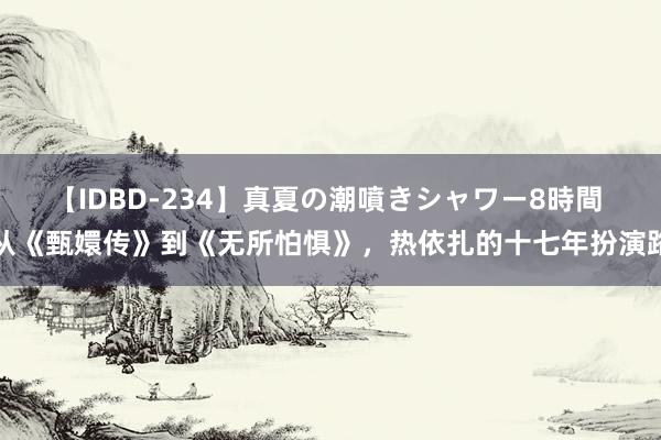 【IDBD-234】真夏の潮噴きシャワー8時間 从《甄嬛传》到《无所怕惧》，热依扎的十七年扮演路