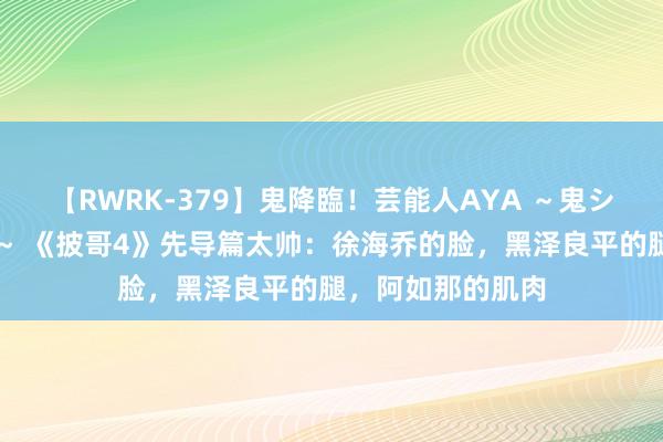 【RWRK-379】鬼降臨！芸能人AYA ～鬼シリーズ全制覇！～ 《披哥4》先导篇太帅：徐海乔的脸，黑泽良平的腿，阿如那的肌肉