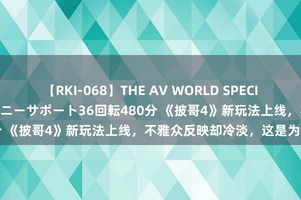 【RKI-068】THE AV WORLD SPECIAL あなただけに 最高のオナニーサポート36回転480分 《披哥4》新玩法上线，不雅众反映却冷淡，这是为何？