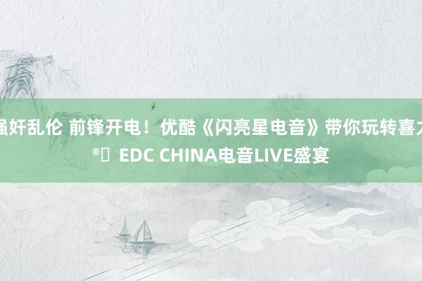 强奸乱伦 前锋开电！优酷《闪亮星电音》带你玩转喜力®️EDC CHINA电音LIVE盛宴