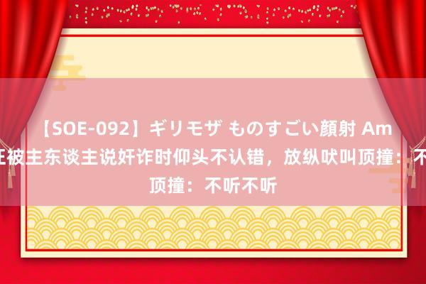 【SOE-092】ギリモザ ものすごい顔射 Ami 傲娇汪被主东谈主说奸诈时仰头不认错，放纵吠叫顶撞：不听不听