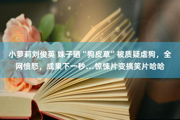 小萝莉刘俊英 妹子晒“狗皮草”被质疑虐狗，全网愤怒，成果下一秒…惊悚片变搞笑片哈哈