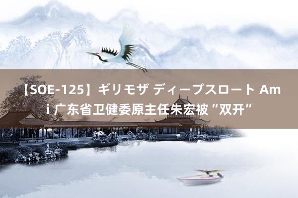 【SOE-125】ギリモザ ディープスロート Ami 广东省卫健委原主任朱宏被“双开”