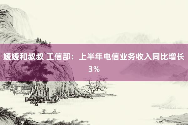 媛媛和叔叔 工信部：上半年电信业务收入同比增长3%