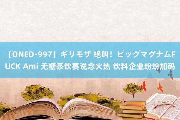 【ONED-997】ギリモザ 絶叫！ビッグマグナムFUCK Ami 无糖茶饮赛说念火热 饮料企业纷纷加码