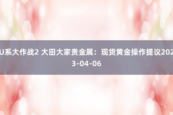 U系大作战2 大田大家贵金属：现货黄金操作提议2023-04-06