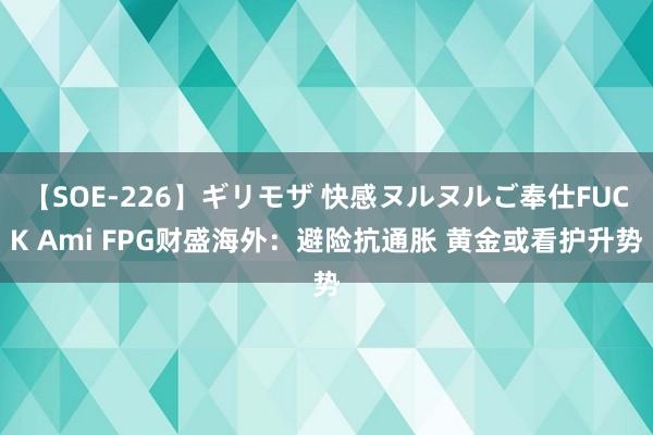 【SOE-226】ギリモザ 快感ヌルヌルご奉仕FUCK Ami FPG财盛海外：避险抗通胀 黄金或看护升势