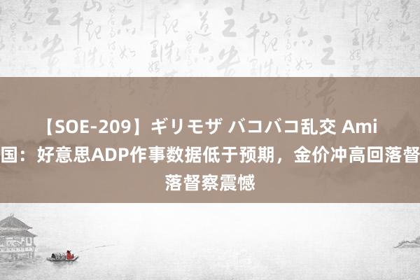 【SOE-209】ギリモザ バコバコ乱交 Ami 金荣中国：好意思ADP作事数据低于预期，金价冲高回落督察震憾