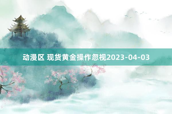 动漫区 现货黄金操作忽视2023-04-03