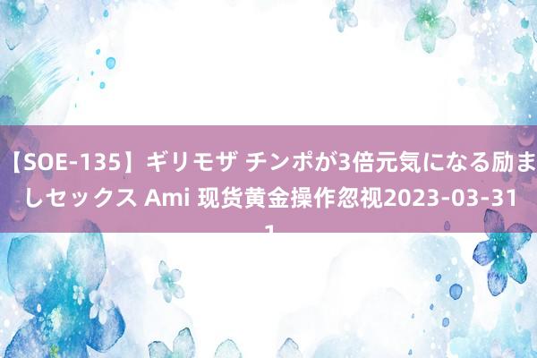 【SOE-135】ギリモザ チンポが3倍元気になる励ましセックス Ami 现货黄金操作忽视2023-03-31