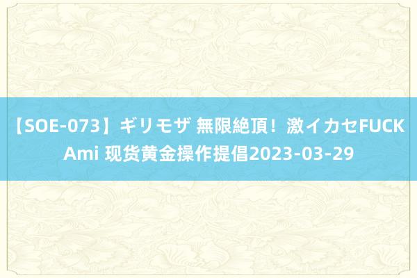 【SOE-073】ギリモザ 無限絶頂！激イカセFUCK Ami 现货黄金操作提倡2023-03-29