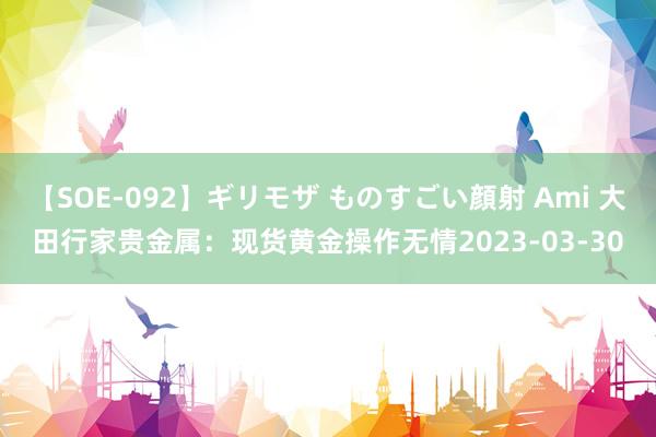 【SOE-092】ギリモザ ものすごい顔射 Ami 大田行家贵金属：现货黄金操作无情2023-03-30