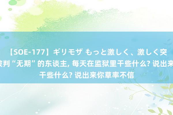 【SOE-177】ギリモザ もっと激しく、激しく突いて Ami 被判“无期”的东谈主， 每天在监狱里干些什么? 说出来你草率不信