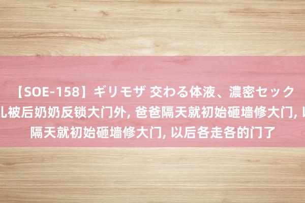 【SOE-158】ギリモザ 交わる体液、濃密セックス Ami 浙江: 女儿被后奶奶反锁大门外， 爸爸隔天就初始砸墙修大门， 以后各走各的门了