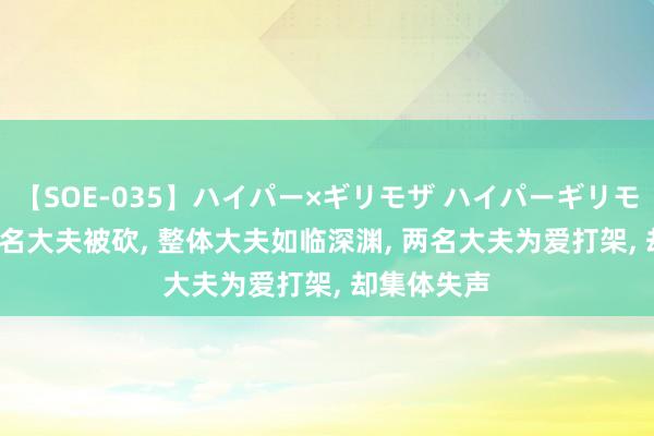 【SOE-035】ハイパー×ギリモザ ハイパーギリモザ Ami 又名大夫被砍， 整体大夫如临深渊， 两名大夫为爱打架， 却集体失声