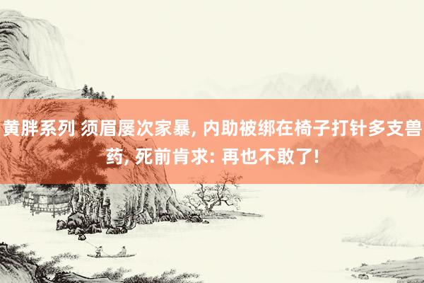 黄胖系列 须眉屡次家暴， 内助被绑在椅子打针多支兽药， 死前肯求: 再也不敢了!