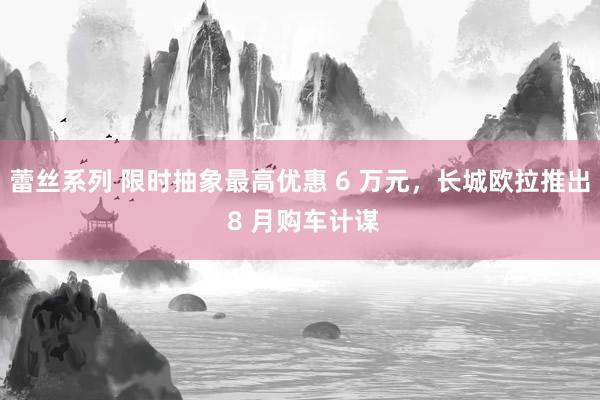 蕾丝系列 限时抽象最高优惠 6 万元，长城欧拉推出 8 月购车计谋