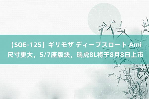 【SOE-125】ギリモザ ディープスロート Ami 尺寸更大，5/7座版块，瑞虎8L将于8月8日上市