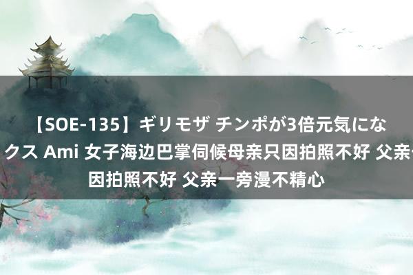 【SOE-135】ギリモザ チンポが3倍元気になる励ましセックス Ami 女子海边巴掌伺候母亲只因拍照不好 父亲一旁漫不精心