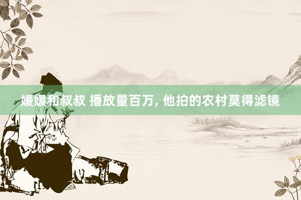 媛媛和叔叔 播放量百万， 他拍的农村莫得滤镜