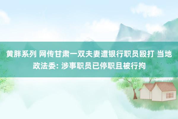 黄胖系列 网传甘肃一双夫妻遭银行职员殴打 当地政法委: 涉事职员已停职且被行拘