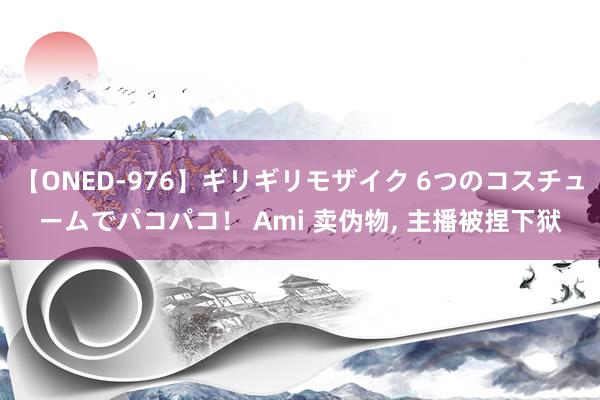 【ONED-976】ギリギリモザイク 6つのコスチュームでパコパコ！ Ami 卖伪物， 主播被捏下狱