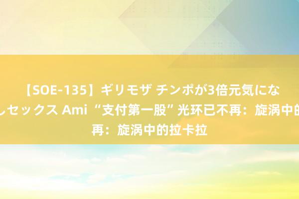 【SOE-135】ギリモザ チンポが3倍元気になる励ましセックス Ami “支付第一股”光环已不再：旋涡中的拉卡拉