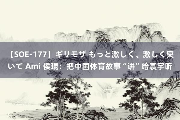 【SOE-177】ギリモザ もっと激しく、激しく突いて Ami 侯琨：把中国体育故事“讲”给寰宇听