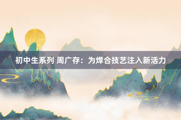 初中生系列 周广存：为焊合技艺注入新活力