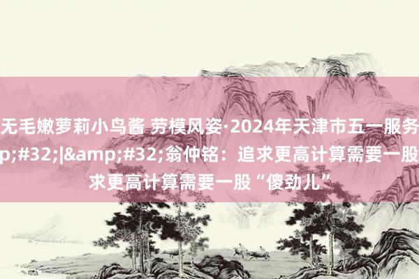 无毛嫩萝莉小鸟酱 劳模风姿·2024年天津市五一服务奖章&#32;|&#32;翁仲铭：追求更高计算需要一股“傻劲儿”