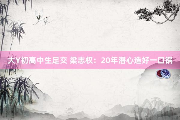 大Y初高中生足交 梁志权：20年潜心造好一口锅