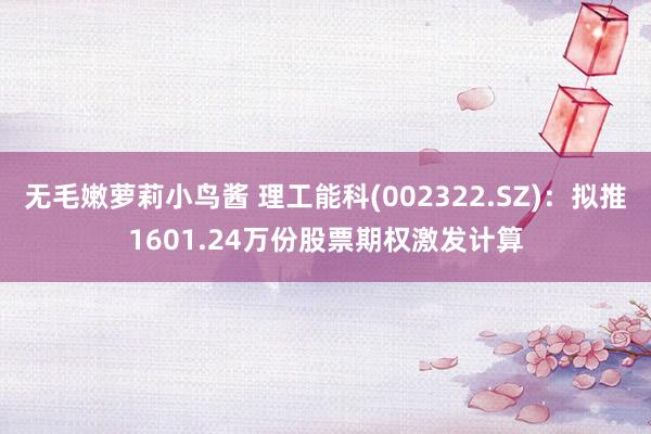 无毛嫩萝莉小鸟酱 理工能科(002322.SZ)：拟推1601.24万份股票期权激发计算