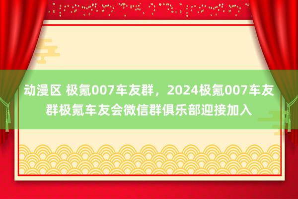 动漫区 极氪007车友群，2024极氪007车友群极氪车友会微信群俱乐部迎接加入