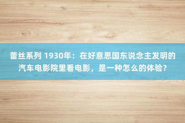 蕾丝系列 1930年：在好意思国东说念主发明的汽车电影院里看电影，是一种怎么的体验？