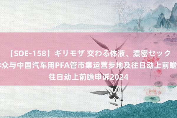 【SOE-158】ギリモザ 交わる体液、濃密セックス Ami 群众与中国汽车用PFA管市集运营步地及往日动上前瞻申诉2024