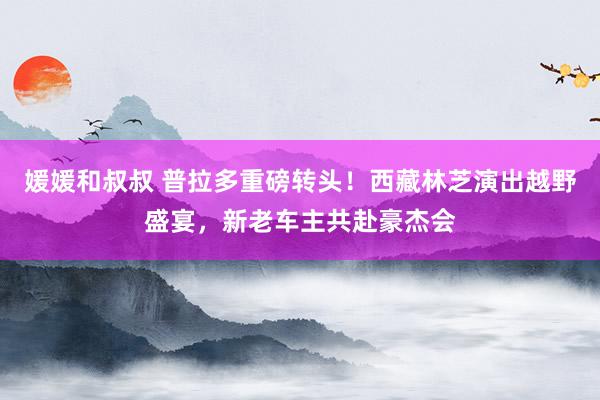 媛媛和叔叔 普拉多重磅转头！西藏林芝演出越野盛宴，新老车主共赴豪杰会