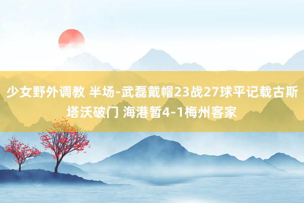 少女野外调教 半场-武磊戴帽23战27球平记载古斯塔沃破门 海港暂4-1梅州客家