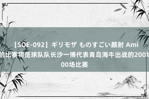 【SOE-092】ギリモザ ものすごい顔射 Ami 明日的比赛将是球队队长沙一博代表青岛海牛出战的200场比赛