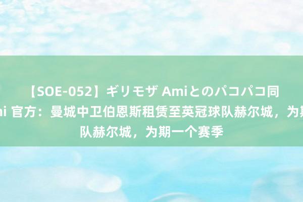 【SOE-052】ギリモザ Amiとのパコパコ同棲生活 Ami 官方：曼城中卫伯恩斯租赁至英冠球队赫尔城，为期一个赛季