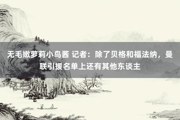 无毛嫩萝莉小鸟酱 记者：除了贝格和福法纳，曼联引援名单上还有其他东谈主