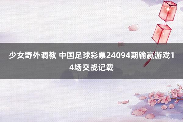 少女野外调教 中国足球彩票24094期输赢游戏14场交战记载