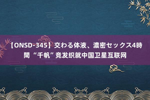 【ONSD-345】交わる体液、濃密セックス4時間 “千帆”竞发织就中国卫星互联网