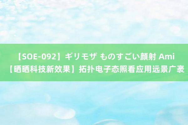 【SOE-092】ギリモザ ものすごい顔射 Ami 【晒晒科技新效果】拓扑电子态照看应用远景广袤