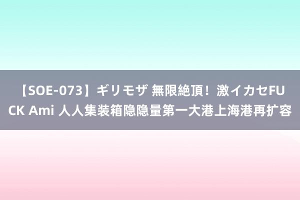 【SOE-073】ギリモザ 無限絶頂！激イカセFUCK Ami 人人集装箱隐隐量第一大港上海港再扩容