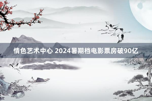 情色艺术中心 2024暑期档电影票房破90亿