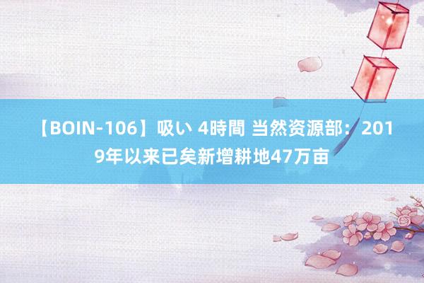 【BOIN-106】吸い 4時間 当然资源部：2019年以来已矣新增耕地47万亩